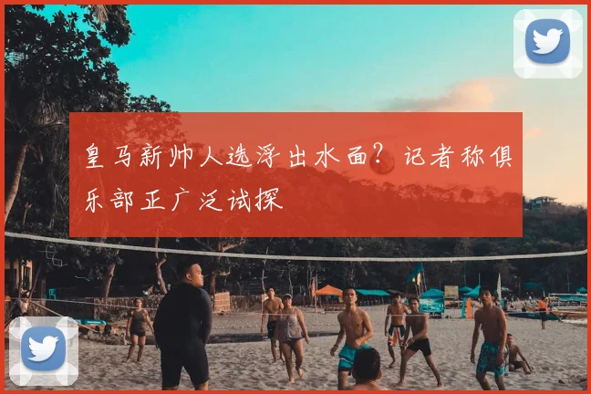 皇马新帅人选浮出水面？记者称俱乐部正广泛试探