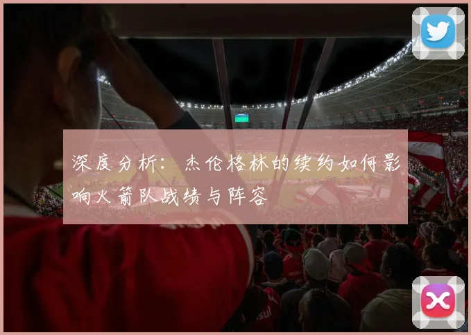 深度分析：杰伦格林的续约如何影响火箭队战绩与阵容