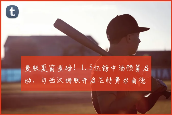 曼联夏窗重磅！1.5亿镑中场预算启动，与西汉姆联开启芒特费尔南德斯转会谈判，2026重建计划曝光
