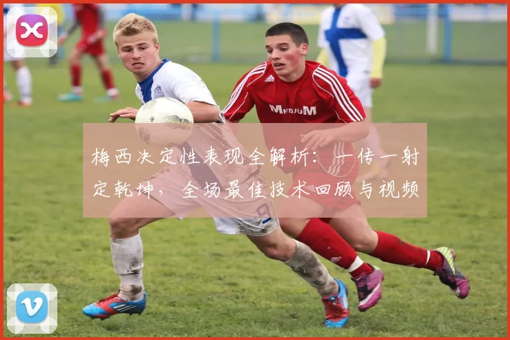 梅西决定性表现全解析：一传一射定乾坤，全场最佳技术回顾与视频集锦