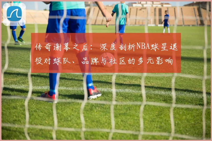 传奇谢幕之后：深度剖析NBA球星退役对球队、品牌与社区的多元影响
