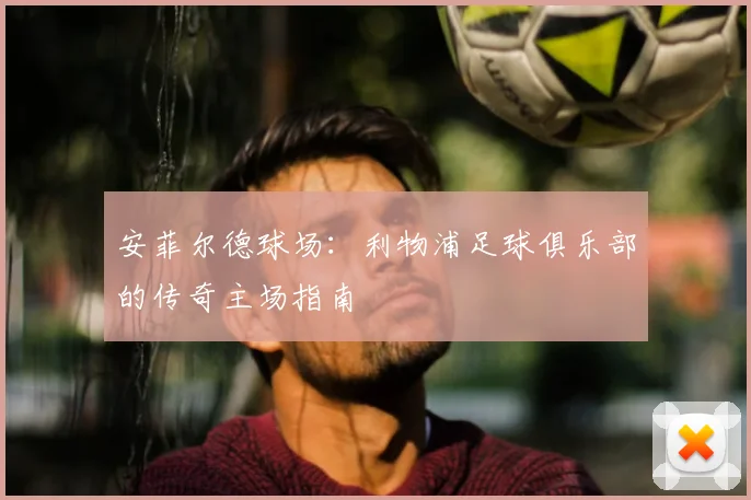 安菲尔德球场：利物浦足球俱乐部的传奇主场指南