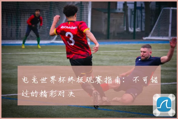电竞世界杯终极观赛指南：不可错过的精彩对决