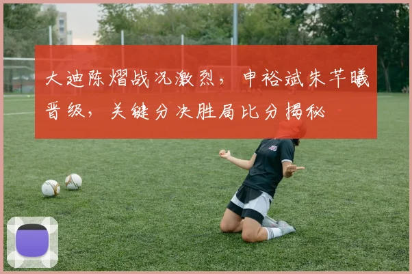 大迪陈熠战况激烈，申裕斌朱芊曦晋级，关键分决胜局比分揭秘