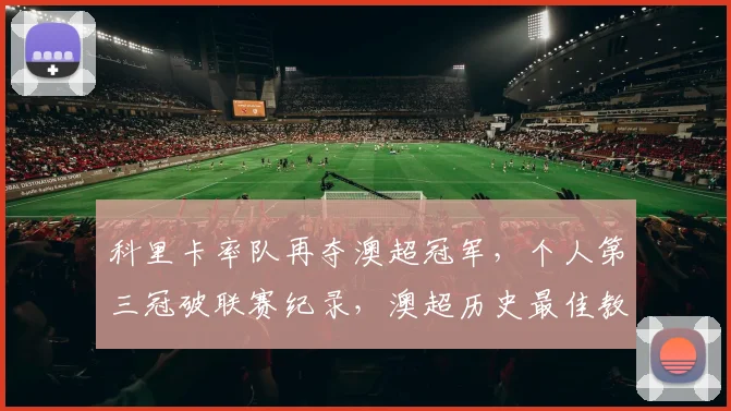 科里卡率队再夺澳超冠军，个人第三冠破联赛纪录，澳超历史最佳教练成就解析