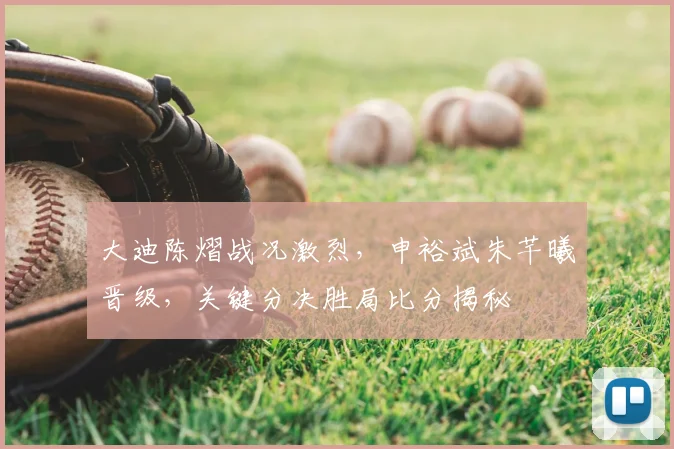 大迪陈熠战况激烈，申裕斌朱芊曦晋级，关键分决胜局比分揭秘