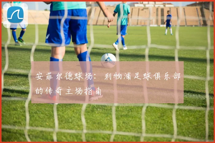 安菲尔德球场：利物浦足球俱乐部的传奇主场指南
