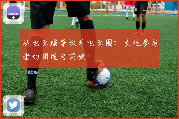 从电竞媛争议看电竞圈：女性参与者的困境与突破
