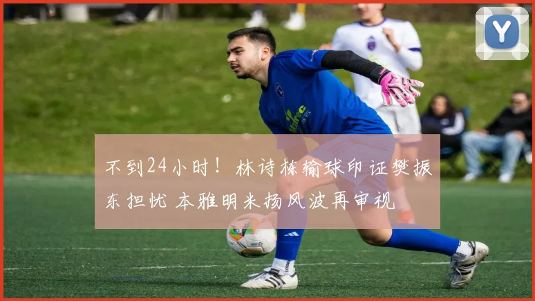 不到24小时！林诗栋输球印证樊振东担忧 本雅明米扬风波再审视