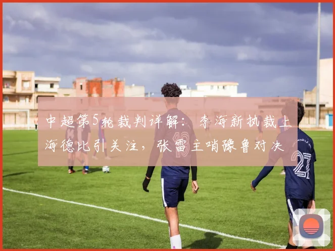 中超第5轮裁判详解：李海新执裁上海德比引关注，张雷主哨豫鲁对决成焦点