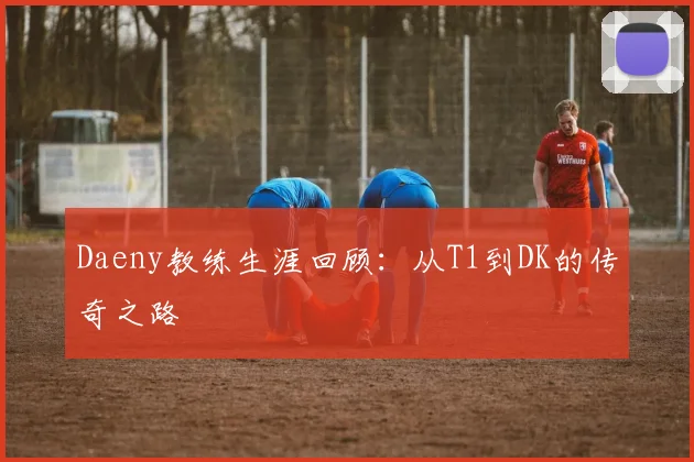 Daeny教练生涯回顾：从T1到DK的传奇之路