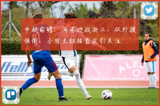 中超前瞻：海港迎战浙江，双外援领衔，小将王钰栋首发引关注
