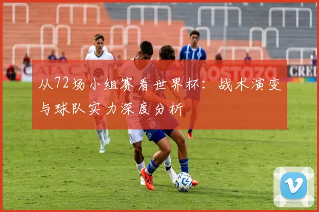 从72场小组赛看世界杯：战术演变与球队实力深度分析