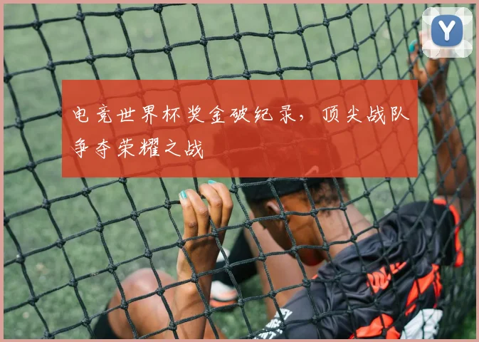 电竞世界杯奖金破纪录，顶尖战队争夺荣耀之战