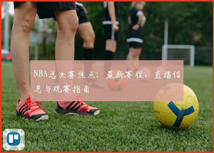 NBA总决赛焦点：最新赛程、直播信息与观赛指南