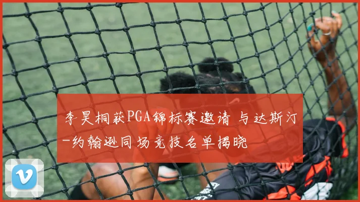 李昊桐获PGA锦标赛邀请 与达斯汀-约翰逊同场竞技名单揭晓
