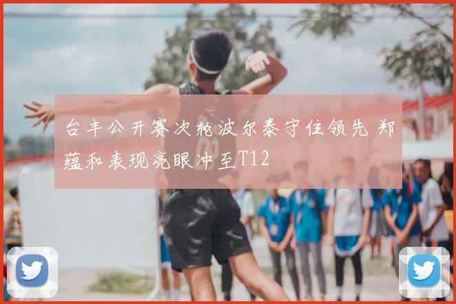 台丰公开赛次轮波尔泰守住领先 郑蕴和表现亮眼冲至T12