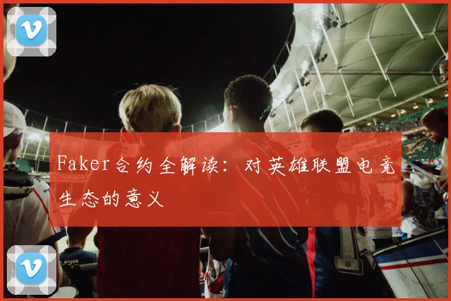 Faker合约全解读：对英雄联盟电竞生态的意义